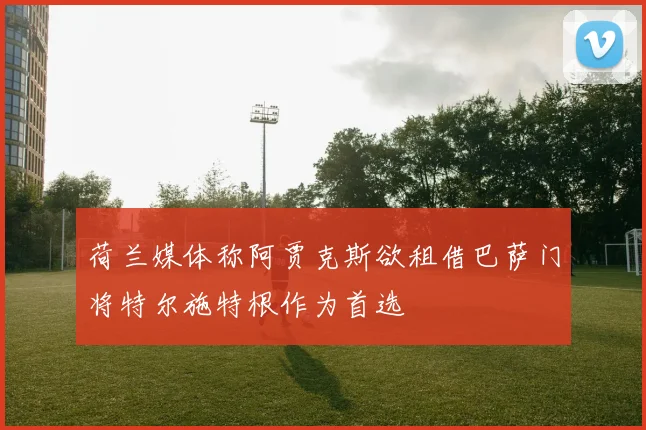 荷兰媒体称阿贾克斯欲租借巴萨门将特尔施特根作为首选