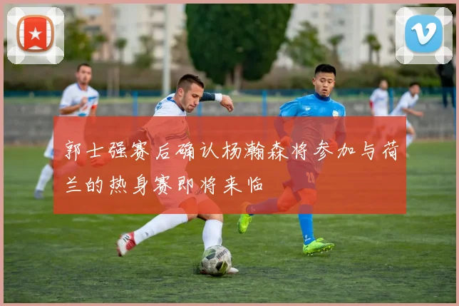 郭士强赛后确认杨瀚森将参加与荷兰的热身赛即将来临