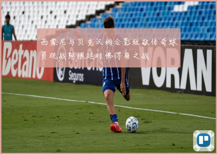 西蒙尼与贝克汉姆合影致敬传奇球员观战阿根廷对佛得角之战