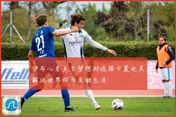 伊布心系米兰梦想却选择今夏赴美解说世界杯与度假生活