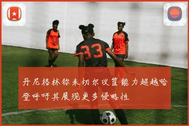 丹尼格林称米切尔攻筐能力超越哈登呼吁其展现更多侵略性