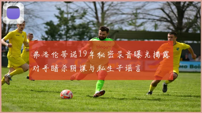 弗洛伦蒂诺19年秘密录音曝光揭露对手暗杀阴谋与私生子谣言