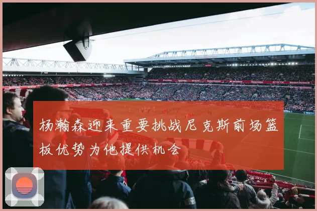 杨瀚森迎来重要挑战尼克斯前场篮板优势为他提供机会