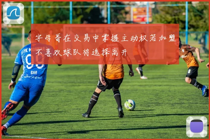 字母哥在交易中掌握主动权若加盟不喜欢球队将选择离开