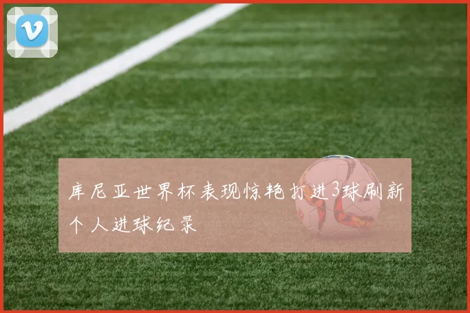 库尼亚世界杯表现惊艳打进3球刷新个人进球纪录