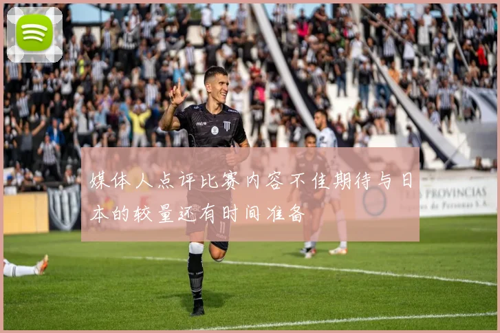 媒体人点评比赛内容不佳期待与日本的较量还有时间准备