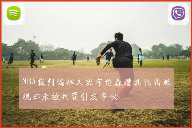 NBA裁判偏袒文班布伦森遭扎扎式犯规却未被判罚引发争议