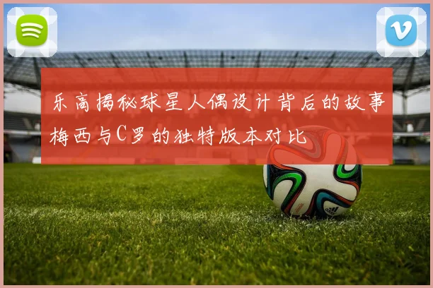 乐高揭秘球星人偶设计背后的故事梅西与C罗的独特版本对比