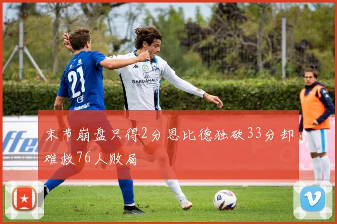 末节崩盘只得2分恩比德独砍33分却难救76人败局