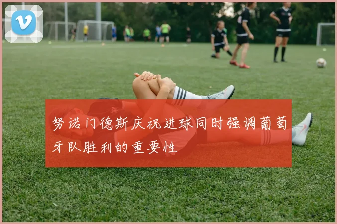 努诺门德斯庆祝进球同时强调葡萄牙队胜利的重要性