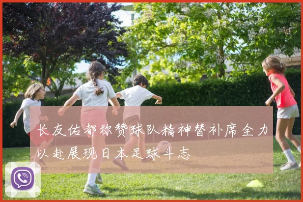 长友佑都称赞球队精神替补席全力以赴展现日本足球斗志