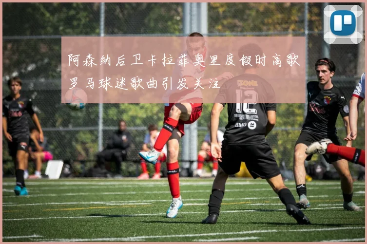 阿森纳后卫卡拉菲奥里度假时高歌罗马球迷歌曲引发关注