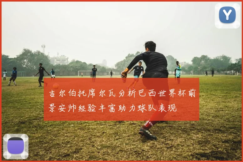 吉尔伯托席尔瓦分析巴西世界杯前景安帅经验丰富助力球队表现