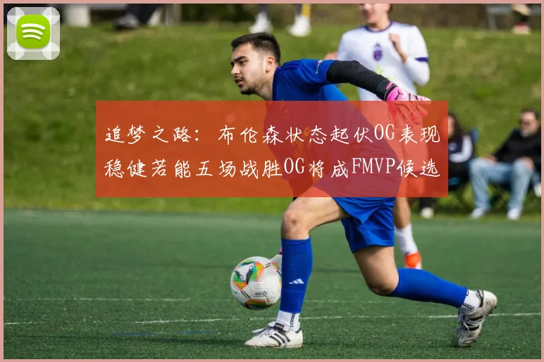 追梦之路：布伦森状态起伏OG表现稳健若能五场战胜OG将成FMVP候选