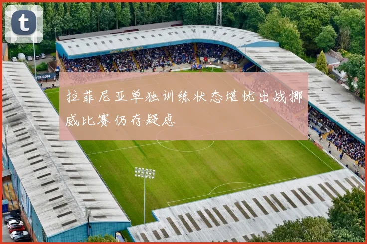 拉菲尼亚单独训练状态堪忧出战挪威比赛仍存疑虑