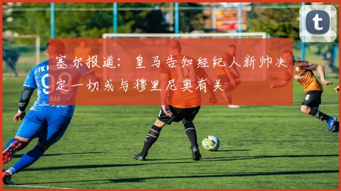 塞尔报道：皇马告知经纪人新帅决定一切或与穆里尼奥有关