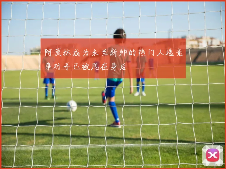 阿莫林成为米兰新帅的热门人选竞争对手已被甩在身后
