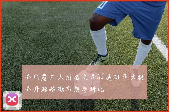 乔科詹三人排名之争AJ迪班萨力挺乔丹超越勒布朗与科比