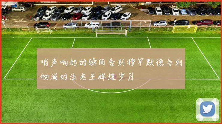 哨声响起的瞬间告别穆罕默德与利物浦的法老王辉煌岁月