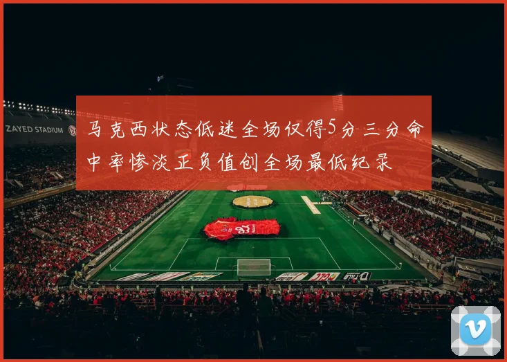 马克西状态低迷全场仅得5分三分命中率惨淡正负值创全场最低纪录