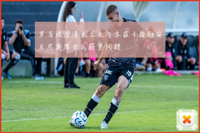 罗马诺澄清米兰未与本菲卡接触安东尼奥席尔瓦薪资问题