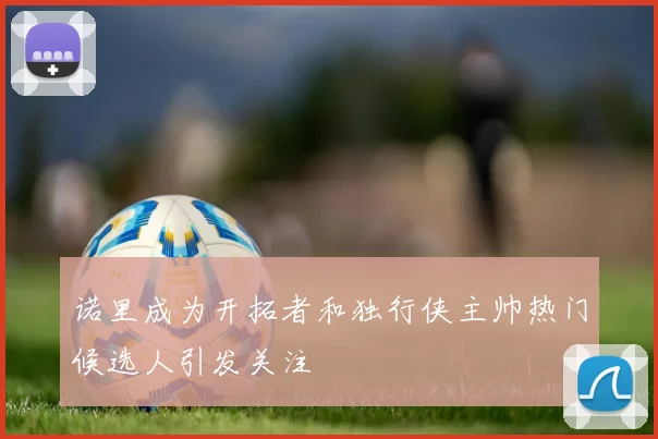 诺里成为开拓者和独行侠主帅热门候选人引发关注