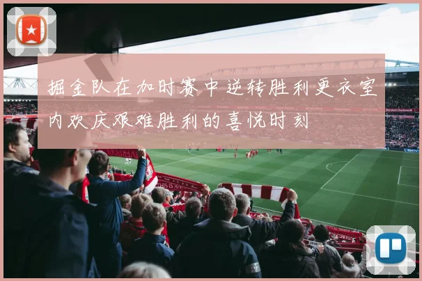 掘金队在加时赛中逆转胜利更衣室内欢庆艰难胜利的喜悦时刻