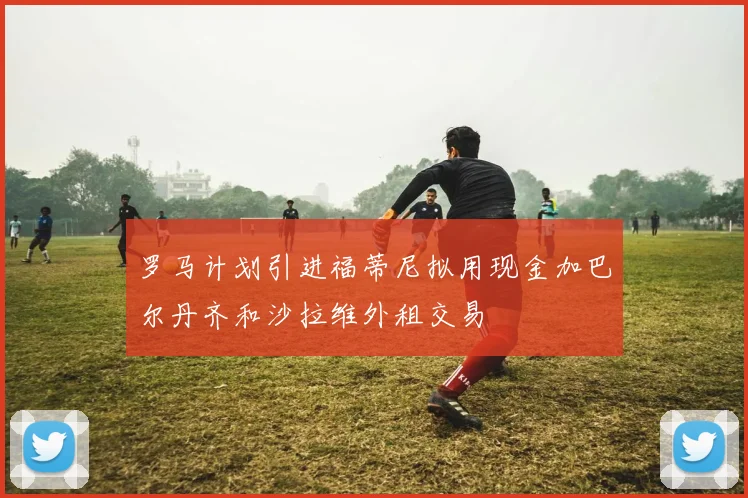 罗马计划引进福蒂尼拟用现金加巴尔丹齐和沙拉维外租交易
